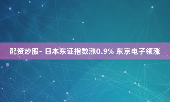 配资炒股- 日本东证指数涨0.9% 东京电子领涨