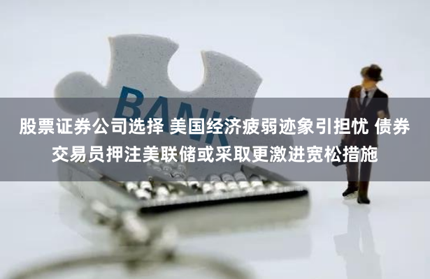 股票证券公司选择 美国经济疲弱迹象引担忧 债券交易员押注美联储或采取更激进宽松措施