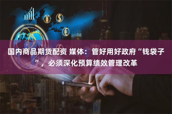 国内商品期货配资 媒体：管好用好政府“钱袋子”，必须深化预算绩效管理改革