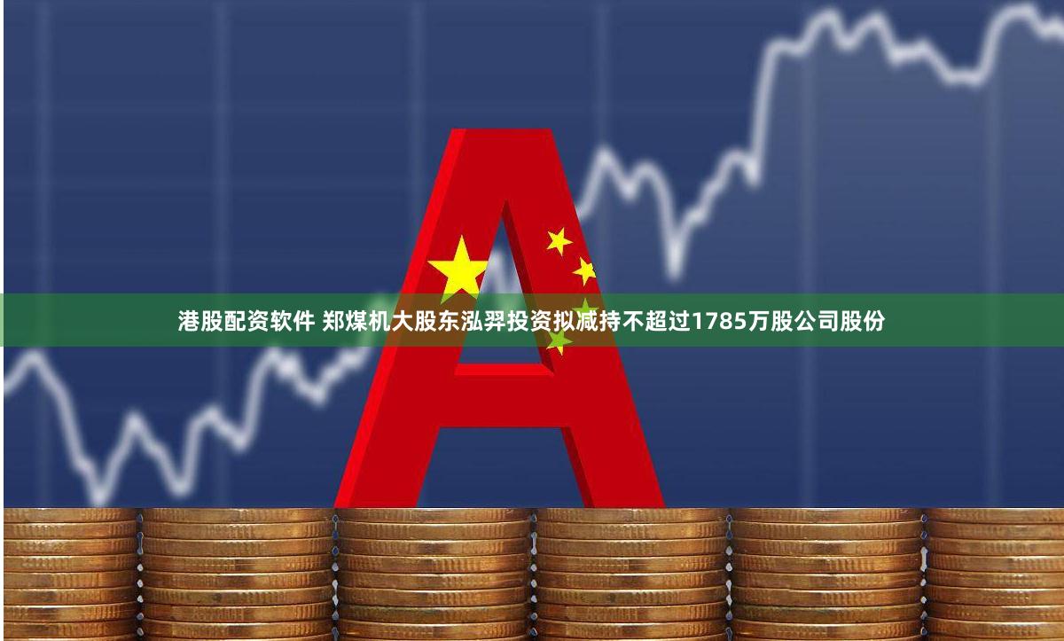 港股配资软件 郑煤机大股东泓羿投资拟减持不超过1785万股公司股份