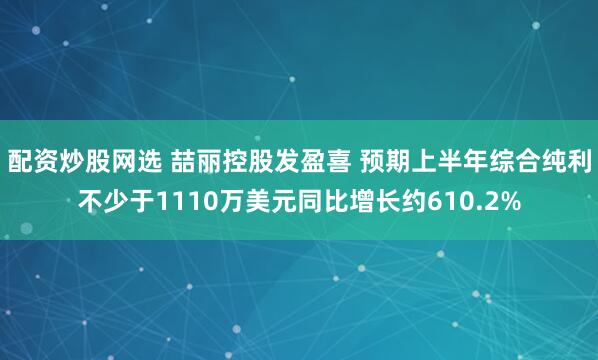配资炒股网选 喆丽控股发盈喜 预期上半年综合纯利不少于1110万美元同比增长约610.2%