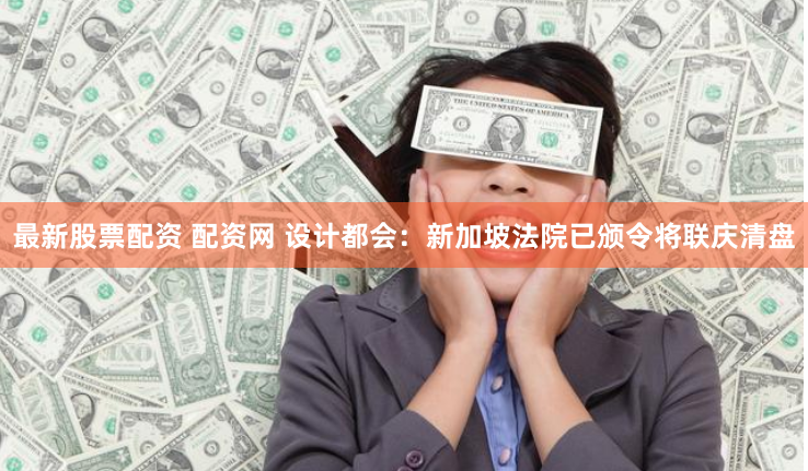 最新股票配资 配资网 设计都会：新加坡法院已颁令将联庆清盘