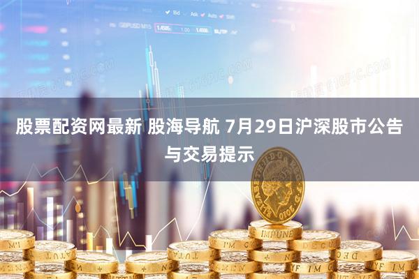股票配资网最新 股海导航 7月29日沪深股市公告与交易提示