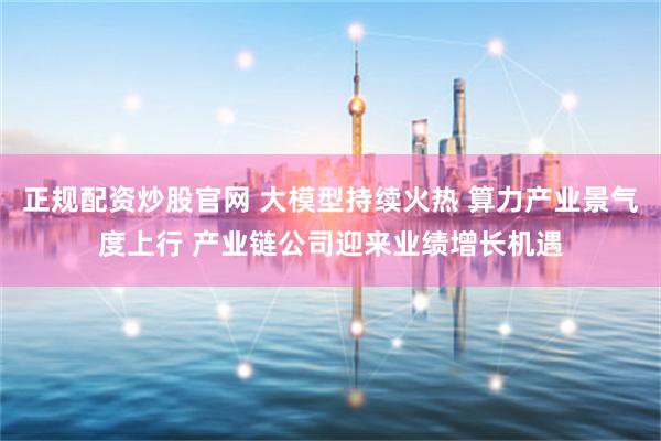 正规配资炒股官网 大模型持续火热 算力产业景气度上行 产业链公司迎来业绩增长机遇