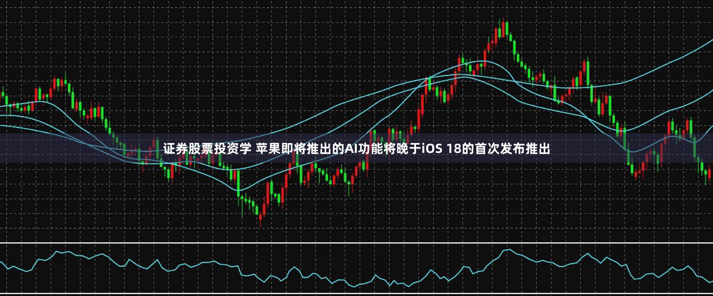 证券股票投资学 苹果即将推出的AI功能将晚于iOS 18的首次发布推出