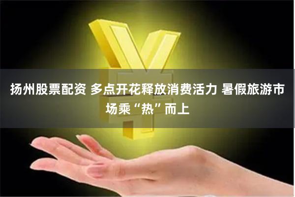 扬州股票配资 多点开花释放消费活力 暑假旅游市场乘“热”而上
