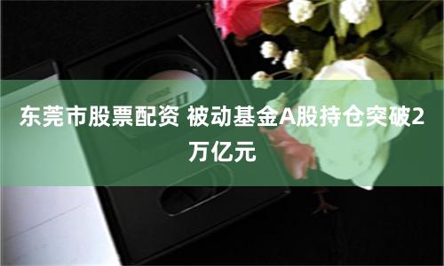 东莞市股票配资 被动基金A股持仓突破2万亿元