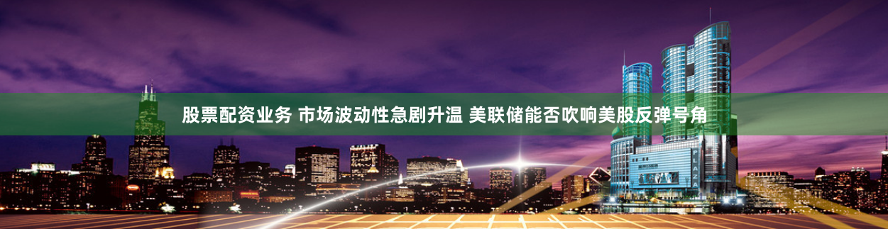 股票配资业务 市场波动性急剧升温 美联储能否吹响美股反弹号角