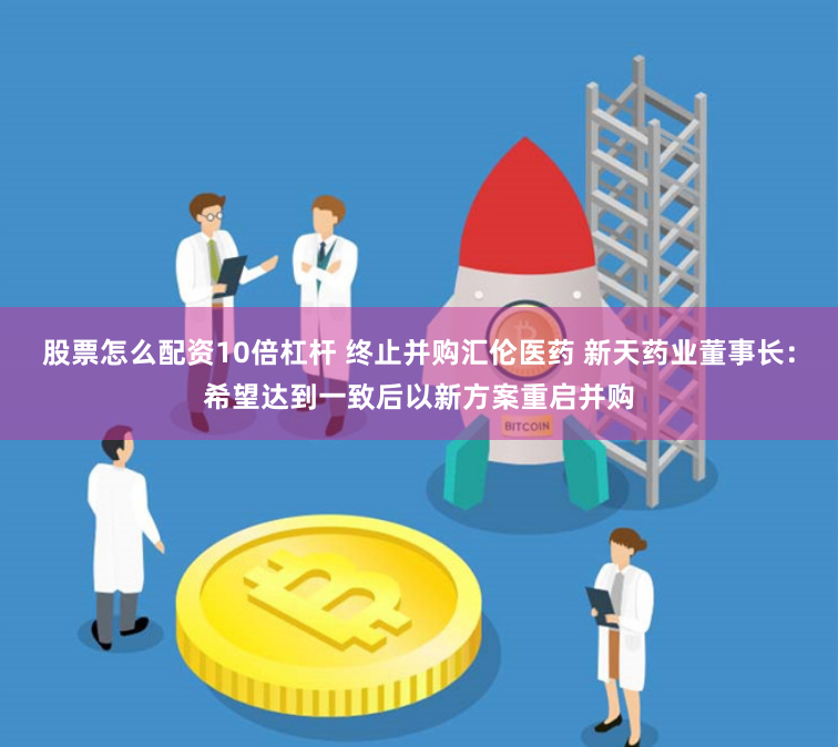 股票怎么配资10倍杠杆 终止并购汇伦医药 新天药业董事长：希望达到一致后以新方案重启并购