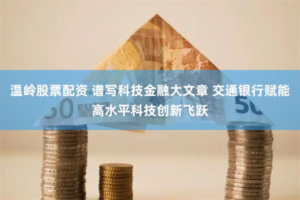 温岭股票配资 谱写科技金融大文章 交通银行赋能高水平科技创新飞跃
