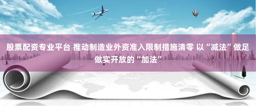 股票配资专业平台 推动制造业外资准入限制措施清零 以“减法”做足做实开放的“加法”