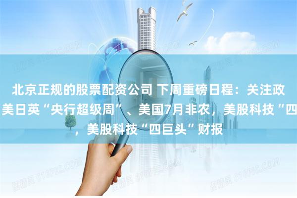 北京正规的股票配资公司 下周重磅日程：关注政治局会议、美日英“央行超级周”、美国7月非农，美股科技“四巨头”财报