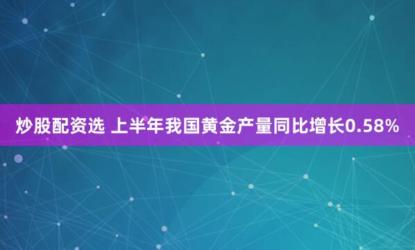 炒股配资选 上半年我国黄金产量同比增长0.58%