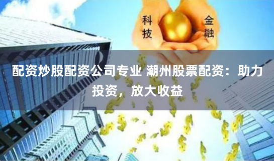 配资炒股配资公司专业 潮州股票配资：助力投资，放大收益