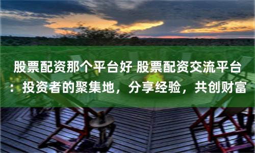 股票配资那个平台好 股票配资交流平台：投资者的聚集地，分享经验，共创财富