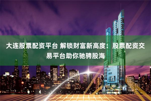 大连股票配资平台 解锁财富新高度：股票配资交易平台助你驰骋股海