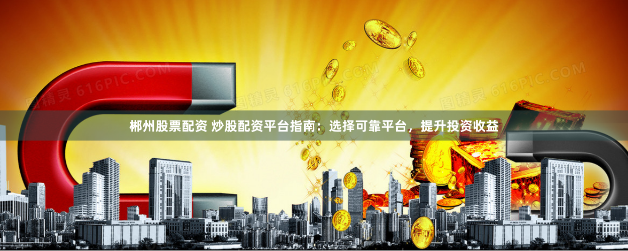 郴州股票配资 炒股配资平台指南：选择可靠平台，提升投资收益