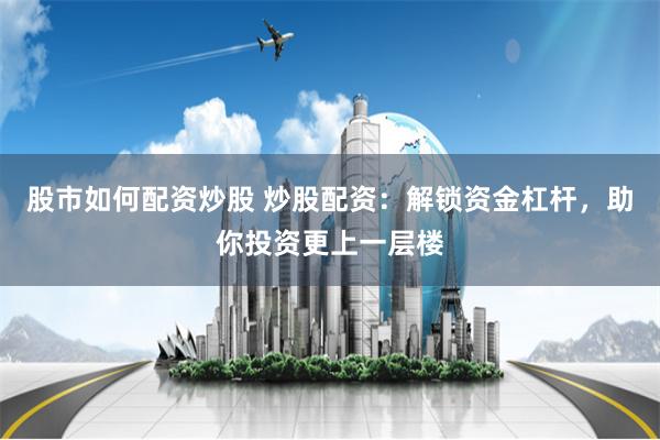 股市如何配资炒股 炒股配资：解锁资金杠杆，助你投资更上一层楼