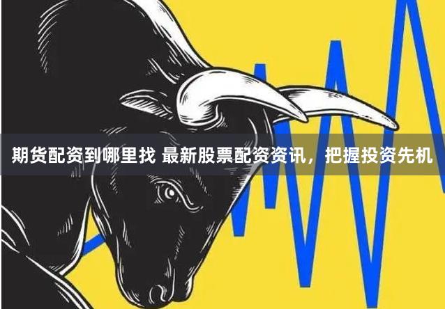 期货配资到哪里找 最新股票配资资讯，把握投资先机