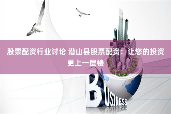 股票配资行业讨论 潜山县股票配资：让您的投资更上一层楼
