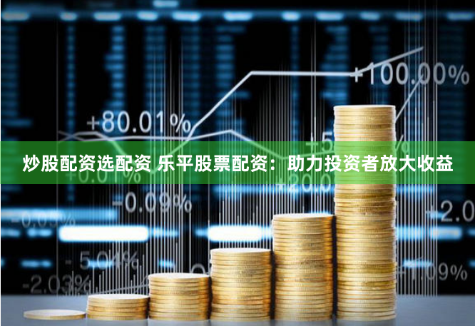炒股配资选配资 乐平股票配资：助力投资者放大收益