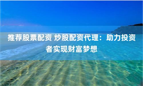 推荐股票配资 炒股配资代理：助力投资者实现财富梦想