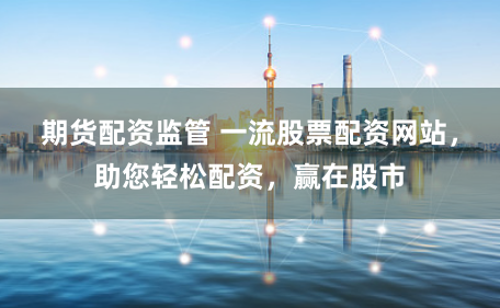 期货配资监管 一流股票配资网站，助您轻松配资，赢在股市