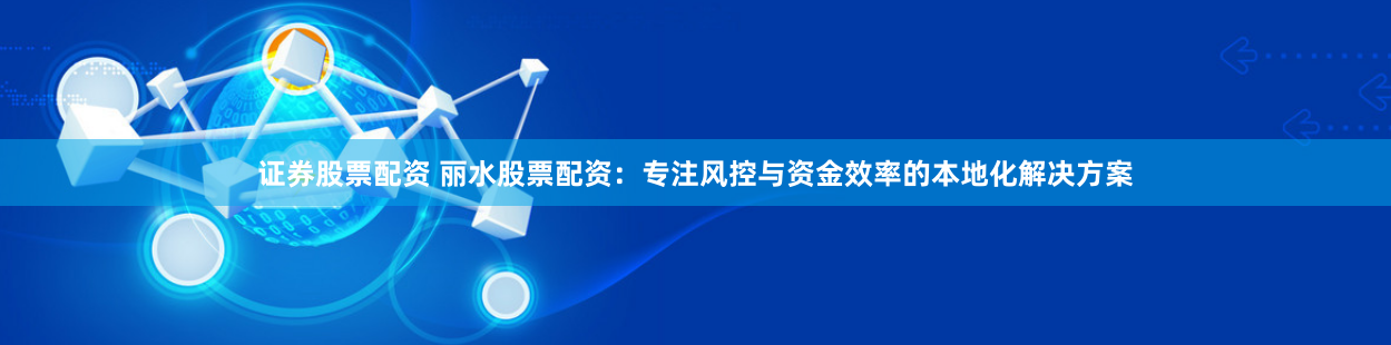 证券股票配资 丽水股票配资：专注风控与资金效率的本地化解决方案
